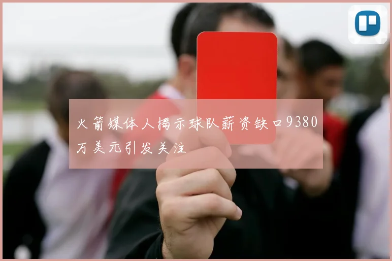 火箭媒体人揭示球队薪资缺口9380万美元引发关注