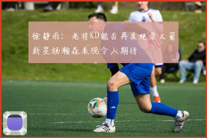 徐静雨：老将KD能否再度绝杀火箭新星杨瀚森表现令人期待