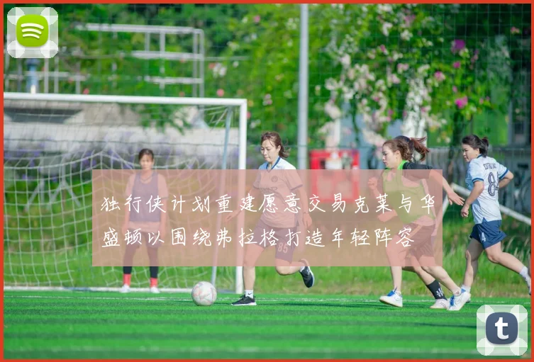 独行侠计划重建愿意交易克莱与华盛顿以围绕弗拉格打造年轻阵容