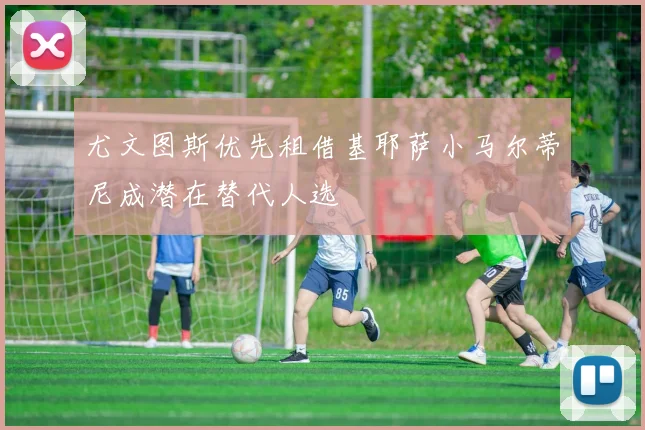 尤文图斯优先租借基耶萨小马尔蒂尼成潜在替代人选