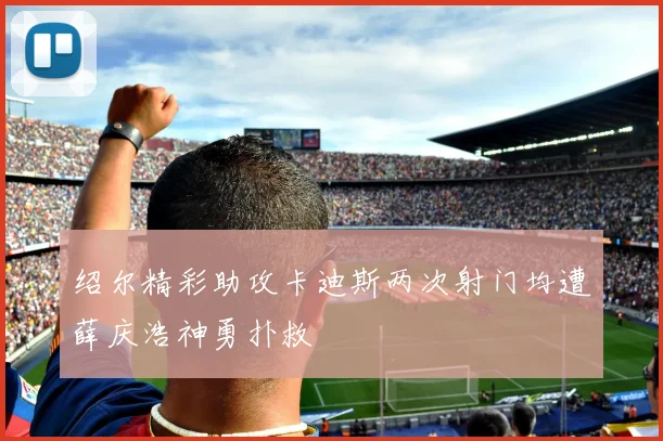 绍尔精彩助攻卡迪斯两次射门均遭薛庆浩神勇扑救