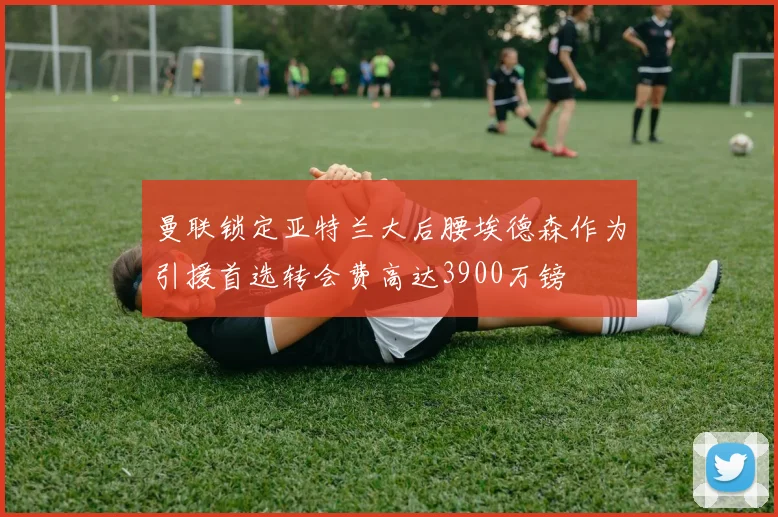 曼联锁定亚特兰大后腰埃德森作为引援首选转会费高达3900万镑