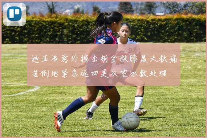 迪亚洛意外撞击胡金秋膝盖大秋痛苦倒地紧急返回更衣室冰敷处理