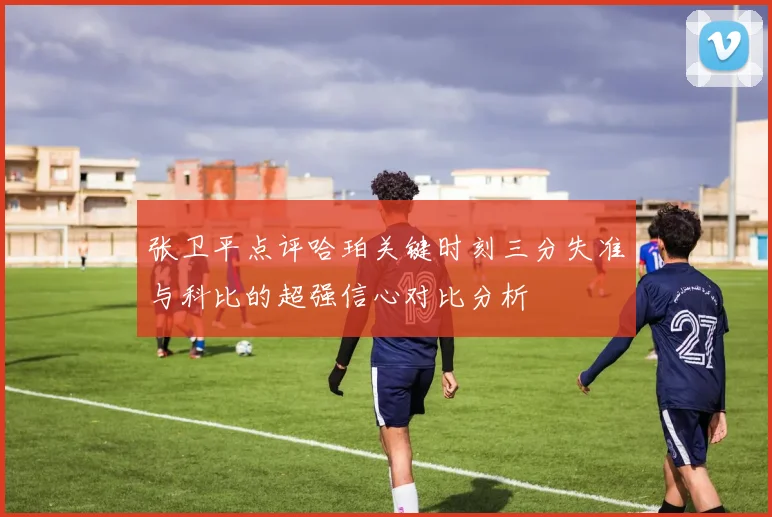 张卫平点评哈珀关键时刻三分失准与科比的超强信心对比分析