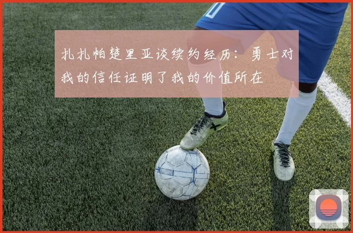 扎扎帕楚里亚谈续约经历：勇士对我的信任证明了我的价值所在
