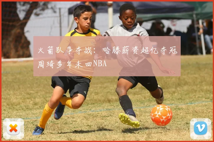 火箭队争夺战：哈滕薪资超亿夺冠周琦多年未回NBA