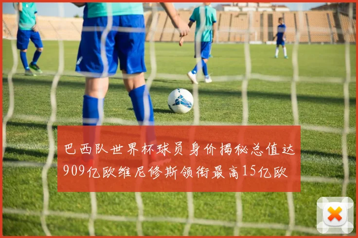 巴西队世界杯球员身价揭秘总值达909亿欧维尼修斯领衔最高15亿欧
