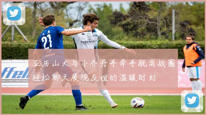 亚历山大与小乔丹手牵手脱离战圈轻松聊天展现友谊的温暖时刻