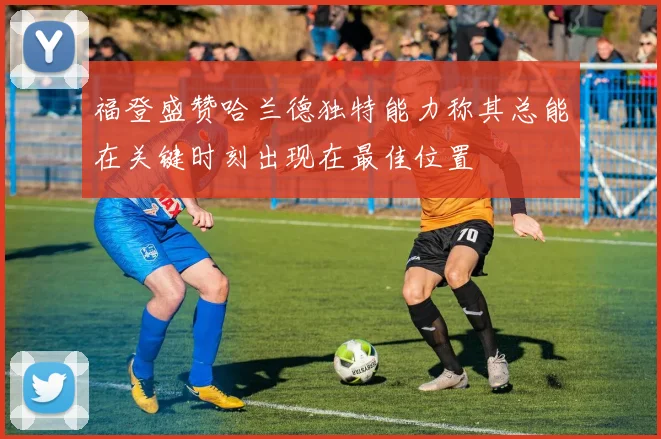 福登盛赞哈兰德独特能力称其总能在关键时刻出现在最佳位置