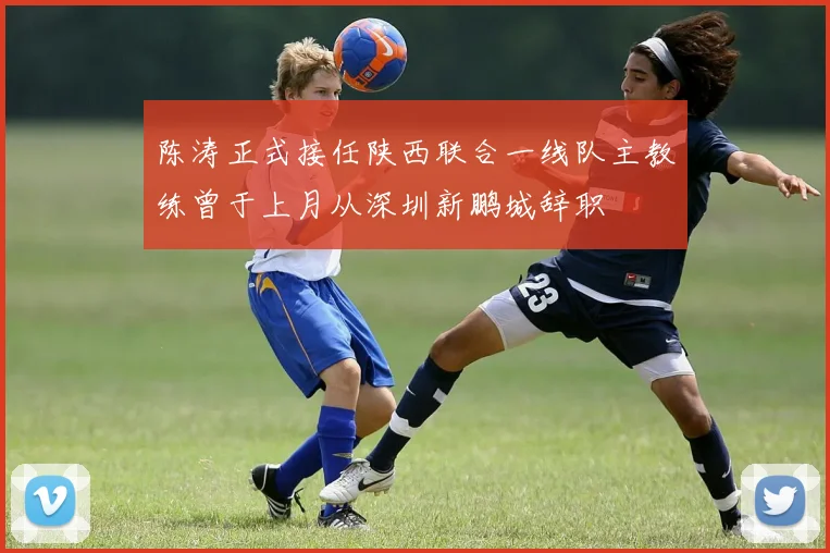 陈涛正式接任陕西联合一线队主教练曾于上月从深圳新鹏城辞职