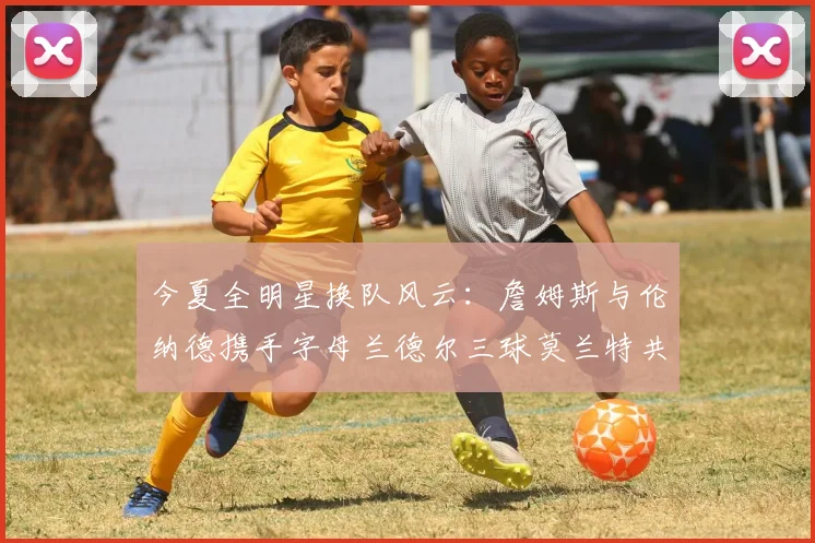 今夏全明星换队风云：詹姆斯与伦纳德携手字母兰德尔三球莫兰特共创辉煌