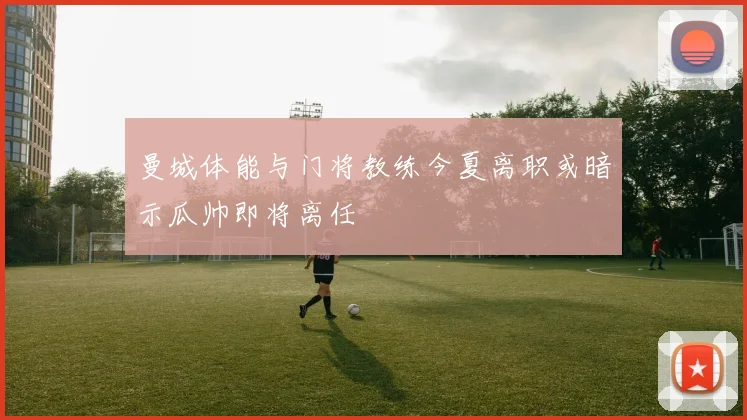 曼城体能与门将教练今夏离职或暗示瓜帅即将离任