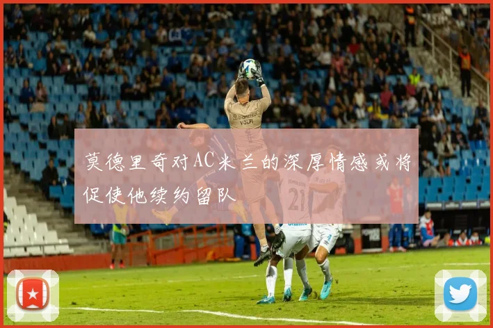 莫德里奇对AC米兰的深厚情感或将促使他续约留队