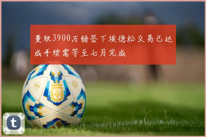 曼联3900万镑签下埃德松交易已达成手续需等至七月完成