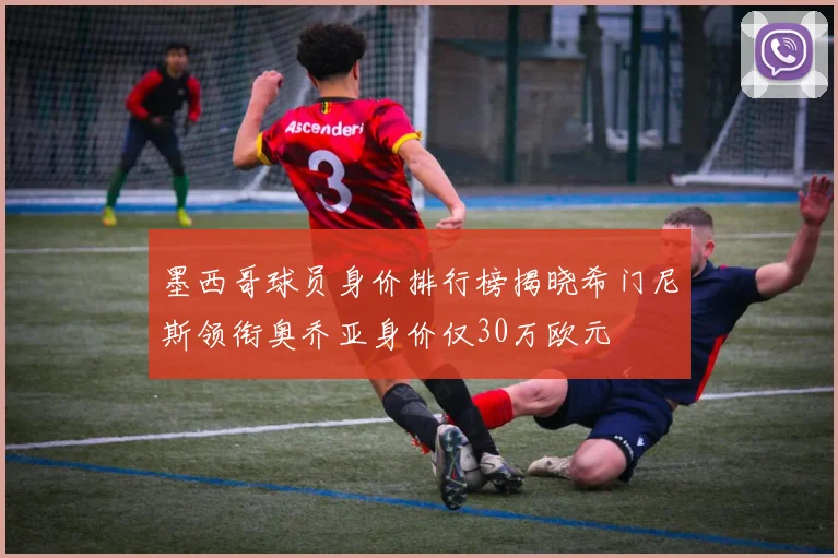 墨西哥球员身价排行榜揭晓希门尼斯领衔奥乔亚身价仅30万欧元