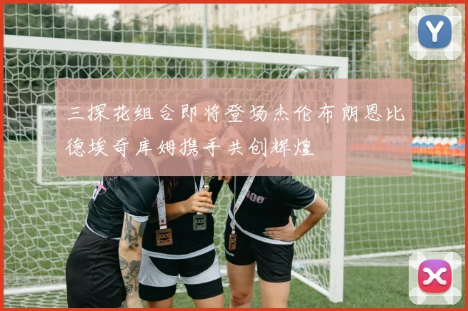 三探花组合即将登场杰伦布朗恩比德埃奇库姆携手共创辉煌