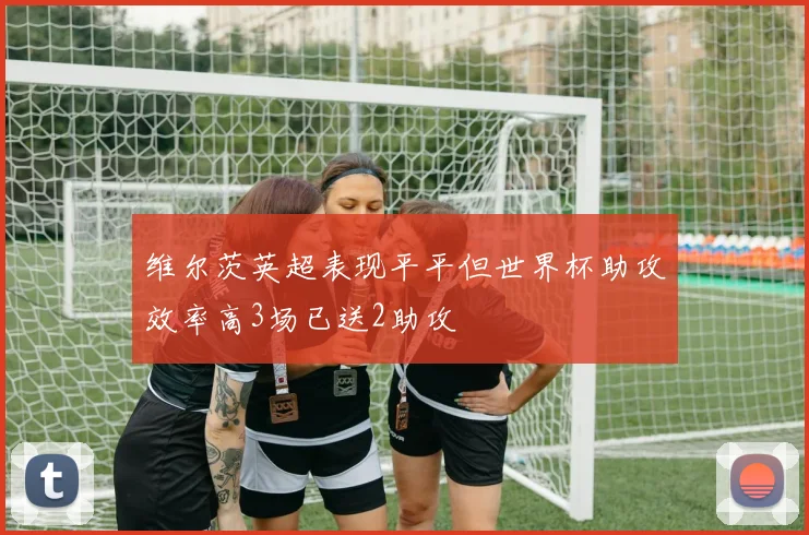 维尔茨英超表现平平但世界杯助攻效率高3场已送2助攻