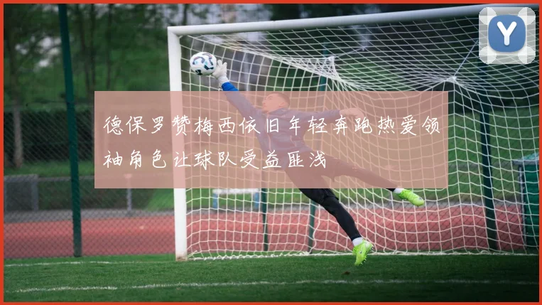 德保罗赞梅西依旧年轻奔跑热爱领袖角色让球队受益匪浅